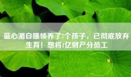 蓝心湄自曝领养了7个孩子，已彻底放弃生育！想将1亿财产分员工