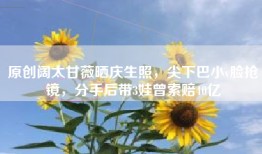 原创阔太甘薇晒庆生照，尖下巴小v脸抢镜，分手后带3娃曾索赔40亿