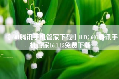 【601腾讯手机管家下载】HTC 601腾讯手机管家16.1.15免费下载