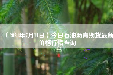 （2024年7月11日）今日石油沥青期货最新价格行情查询