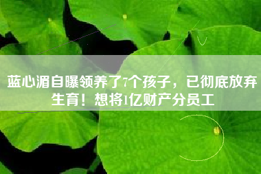 蓝心湄自曝领养了7个孩子，已彻底放弃生育！想将1亿财产分员工