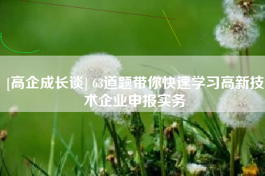 [高企成长谈] 63道题带你快速学习高新技术企业申报实务